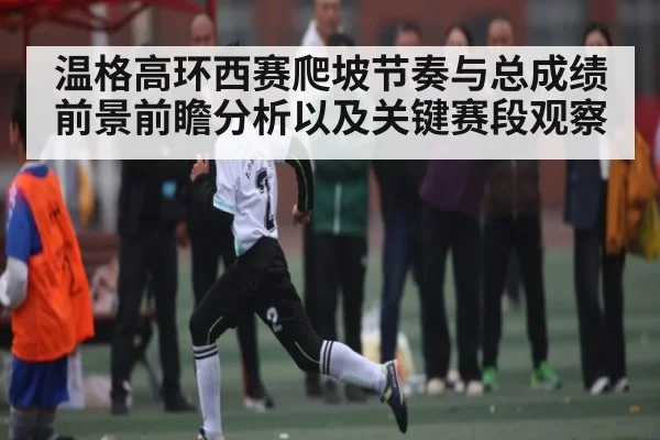 温格高环西赛爬坡节奏与总成绩前景前瞻分析以及关键赛段观察