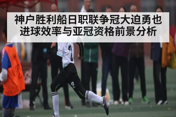 神户胜利船日职联争冠大迫勇也进球效率与亚冠资格前景分析